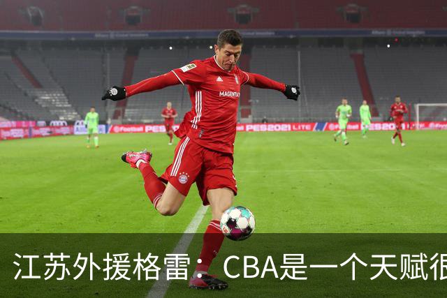 江苏外援格雷：CBA是一个天赋很高的联赛 很享受在这种联赛打球